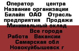 Оператор Call-центра › Название организации ­ Билайн, ОАО › Отрасль предприятия ­ Продажи › Минимальный оклад ­ 15 000 - Все города Работа » Вакансии   . Самарская обл.,Новокуйбышевск г.